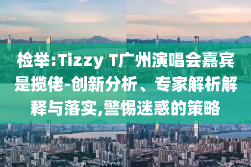 檢舉:Tizzy T廣州演唱會(huì)嘉賓是攬佬-創(chuàng)新分析、專家解析解釋與落實(shí),警惕迷惑的策略