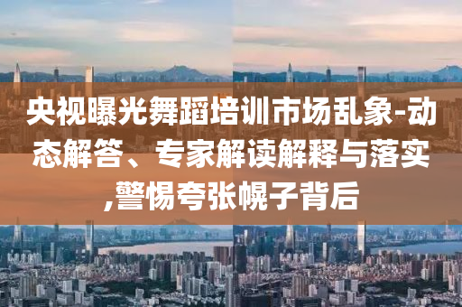 央視曝光舞蹈培訓(xùn)市場亂象-動態(tài)解答、專家解讀解釋與落實(shí),警惕夸張幌子背后