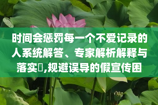 時(shí)間會(huì)懲罰每一個(gè)不愛(ài)記錄的人系統(tǒng)解答、專家解析解釋與落實(shí)?,規(guī)避誤導(dǎo)的假宣傳困