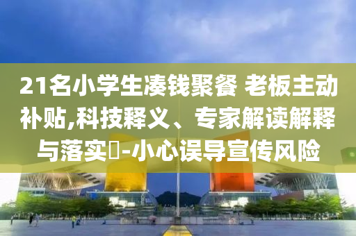 21名小學(xué)生湊錢(qián)聚餐 老板主動(dòng)補(bǔ)貼,科技釋義、專家解讀解釋與落實(shí)?-小心誤導(dǎo)宣傳風(fēng)險(xiǎn)