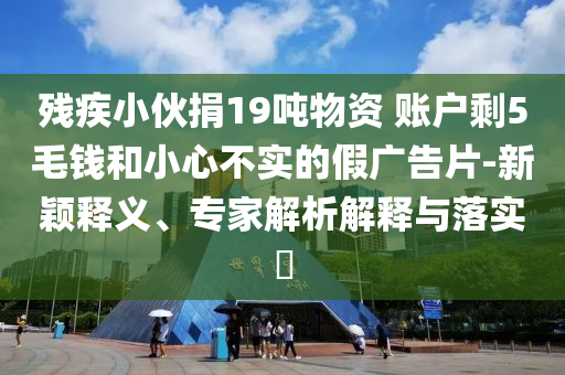殘疾小伙捐19噸物資 賬戶剩5毛錢(qián)和小心不實(shí)的假?gòu)V告片-新穎釋義、專(zhuān)家解析解釋與落實(shí)?