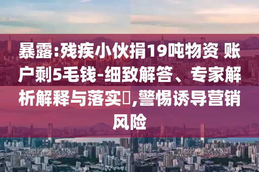 暴露:殘疾小伙捐19噸物資 賬戶剩5毛錢-細(xì)致解答、專家解析解釋與落實(shí)?,警惕誘導(dǎo)營銷風(fēng)險