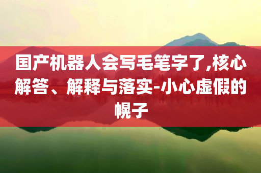 國產(chǎn)機(jī)器人會(huì)寫毛筆字了,核心解答、解釋與落實(shí)-小心虛假的幌子