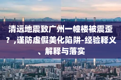 清遠(yuǎn)地震致廣州一幢樓被震歪？,謹(jǐn)防虛假美化陷阱-經(jīng)驗(yàn)釋義、解釋與落實(shí)