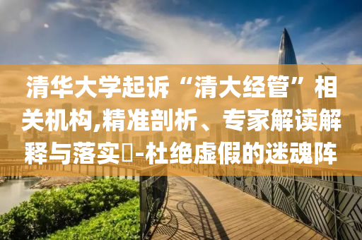清華大學(xué)起訴“清大經(jīng)管”相關(guān)機(jī)構(gòu),精準(zhǔn)剖析、專家解讀解釋與落實?-杜絕虛假的迷魂陣