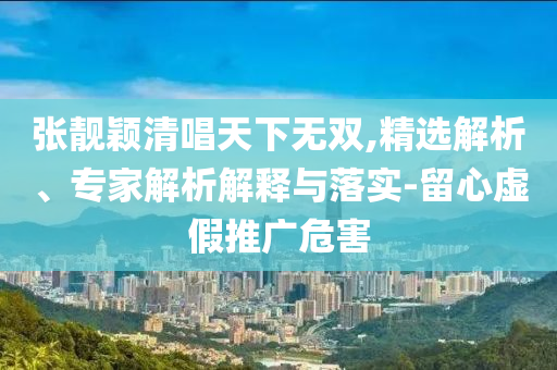 張靚穎清唱天下無雙,精選解析、專家解析解釋與落實(shí)-留心虛假推廣危害