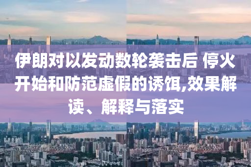伊朗對以發(fā)動數(shù)輪襲擊后 ?；痖_始和防范虛假的誘餌,效果解讀、解釋與落實(shí)