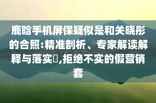 鹿晗手機屏保疑似是和關(guān)曉彤的合照:精準(zhǔn)剖析、專家解讀解釋與落實?,拒絕不實的假營銷套