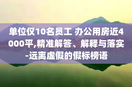 單位僅10名員工 辦公用房近4000平,精準(zhǔn)解答、解釋與落實-遠離虛假的假標(biāo)榜語