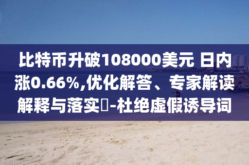 比特幣升破108000美元 日內(nèi)漲0.66%,優(yōu)化解答、專家解讀解釋與落實?-杜絕虛假誘導(dǎo)詞