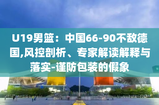U19男籃：中國66-90不敵德國,風控剖析、專家解讀解釋與落實-謹防包裝的假象