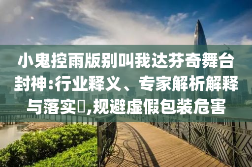 小鬼控雨版別叫我達(dá)芬奇舞臺(tái)封神:行業(yè)釋義、專家解析解釋與落實(shí)?,規(guī)避虛假包裝危害