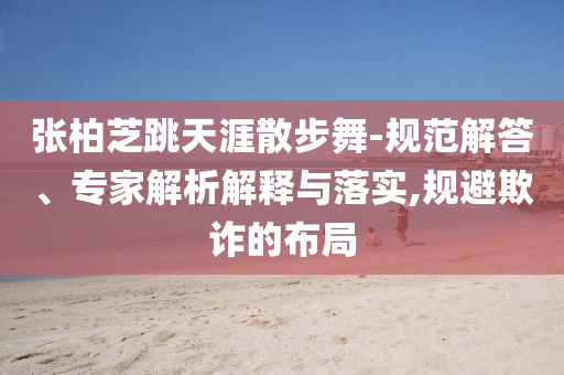張柏芝跳天涯散步舞-規(guī)范解答、專家解析解釋與落實(shí),規(guī)避欺詐的布局