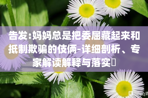 告發(fā):媽媽總是把委屈藏起來(lái)和抵制欺騙的伎倆-詳細(xì)剖析、專家解讀解釋與落實(shí)?