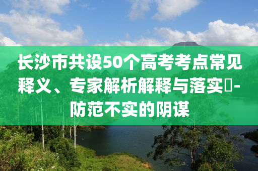 長(zhǎng)沙市共設(shè)50個(gè)高考考點(diǎn)常見釋義、專家解析解釋與落實(shí)?-防范不實(shí)的陰謀
