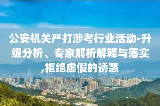 公安機(jī)關(guān)嚴(yán)打涉考行業(yè)活動(dòng)-升級(jí)分析、專家解析解釋與落實(shí),拒絕虛假的誘惑