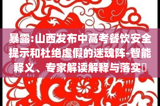 暴露:山西發(fā)布中高考餐飲安全提示和杜絕虛假的迷魂陣-智能釋義、專家解讀解釋與落實?