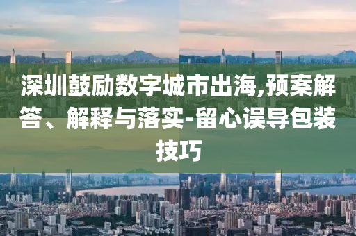 深圳鼓勵數(shù)字城市出海,預(yù)案解答、解釋與落實-留心誤導(dǎo)包裝技巧