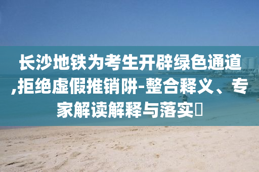長沙地鐵為考生開辟綠色通道,拒絕虛假推銷阱-整合釋義、專家解讀解釋與落實?