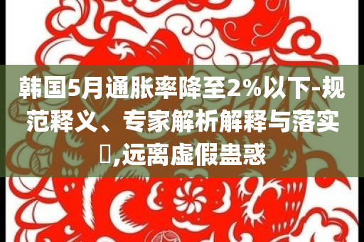 韓國5月通脹率降至2%以下-規(guī)范釋義、專家解析解釋與落實?,遠(yuǎn)離虛假蠱惑