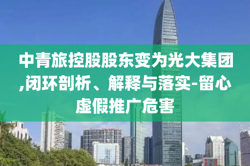 中青旅控股股東變?yōu)楣獯蠹瘓F(tuán),閉環(huán)剖析、解釋與落實(shí)-留心虛假推廣危害
