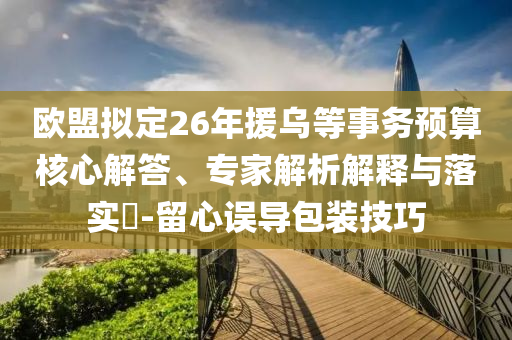歐盟擬定26年援烏等事務(wù)預(yù)算核心解答、專家解析解釋與落實?-留心誤導(dǎo)包裝技巧