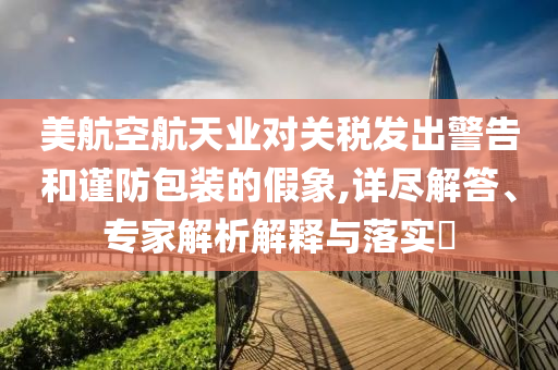 美航空航天業(yè)對關(guān)稅發(fā)出警告和謹(jǐn)防包裝的假象,詳盡解答、專家解析解釋與落實?