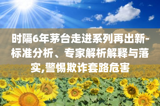 時隔6年茅臺走進系列再出新-標(biāo)準(zhǔn)分析、專家解析解釋與落實,警惕欺詐套路危害