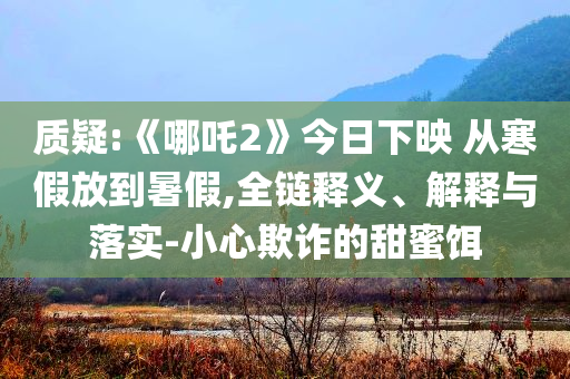 質(zhì)疑:《哪吒2》今日下映 從寒假放到暑假,全鏈釋義、解釋與落實(shí)-小心欺詐的甜蜜餌
