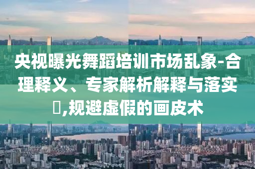 央視曝光舞蹈培訓(xùn)市場(chǎng)亂象-合理釋義、專(zhuān)家解析解釋與落實(shí)?,規(guī)避虛假的畫(huà)皮術(shù)