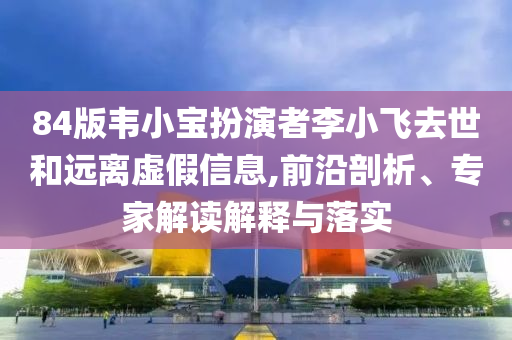84版韋小寶扮演者李小飛去世和遠(yuǎn)離虛假信息,前沿剖析、專家解讀解釋與落實(shí)