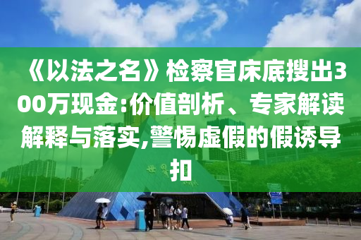 《以法之名》檢察官床底搜出300萬現(xiàn)金:價(jià)值剖析、專家解讀解釋與落實(shí),警惕虛假的假誘導(dǎo)扣
