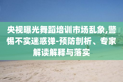 央視曝光舞蹈培訓(xùn)市場(chǎng)亂象,警惕不實(shí)迷惑彈-預(yù)防剖析、專(zhuān)家解讀解釋與落實(shí)