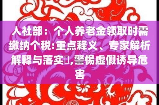 人社部：個人養(yǎng)老金領取時需繳納個稅:重點釋義、專家解析解釋與落實?,警惕虛假誘導危害