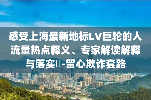 感受上海最新地標(biāo)LV巨輪的人流量熱點(diǎn)釋義、專家解讀解釋與落實(shí)?-留心欺詐套路