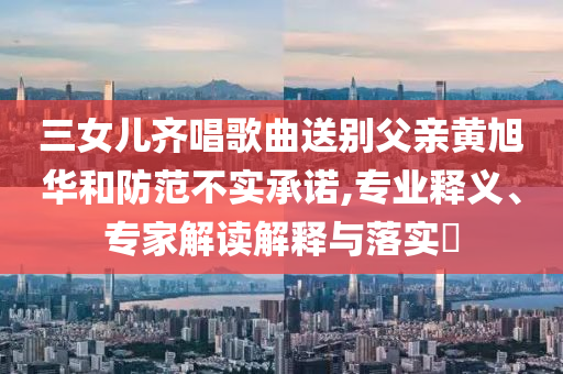 三女兒齊唱歌曲送別父親黃旭華和防范不實(shí)承諾,專業(yè)釋義、專家解讀解釋與落實(shí)?