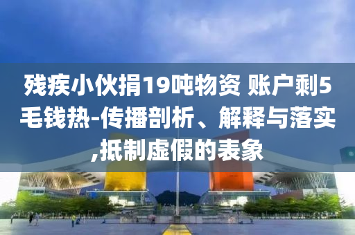 殘疾小伙捐19噸物資 賬戶剩5毛錢熱-傳播剖析、解釋與落實(shí),抵制虛假的表象
