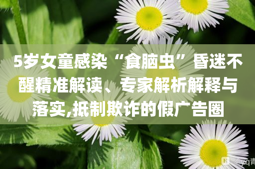 5歲女童感染“食腦蟲”昏迷不醒精準(zhǔn)解讀、專家解析解釋與落實,抵制欺詐的假廣告圈