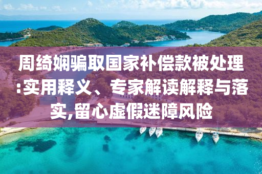 周綺嫻騙取國家補償款被處理:實用釋義、專家解讀解釋與落實,留心虛假迷障風(fēng)險