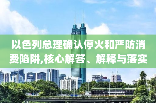以色列總理確認(rèn)?；鸷蛧?yán)防消費(fèi)陷阱,核心解答、解釋與落實(shí)