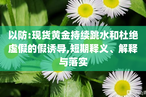 以防:現(xiàn)貨黃金持續(xù)跳水和杜絕虛假的假誘導,短期釋義、解釋與落實