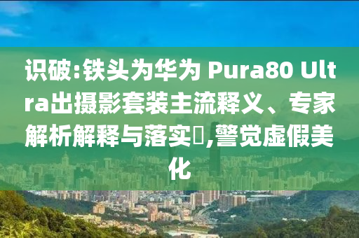 識破:鐵頭為華為 Pura80 Ultra出攝影套裝主流釋義、專家解析解釋與落實?,警覺虛假美化