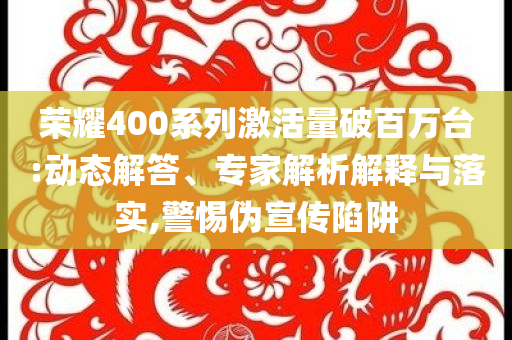 榮耀400系列激活量破百萬(wàn)臺(tái):動(dòng)態(tài)解答、專家解析解釋與落實(shí),警惕偽宣傳陷阱