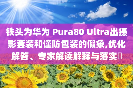 鐵頭為華為 Pura80 Ultra出攝影套裝和謹(jǐn)防包裝的假象,優(yōu)化解答、專家解讀解釋與落實(shí)?