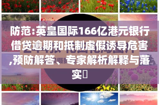 防范:英皇國(guó)際166億港元銀行借貸逾期和抵制虛假誘導(dǎo)危害,預(yù)防解答、專家解析解釋與落實(shí)?