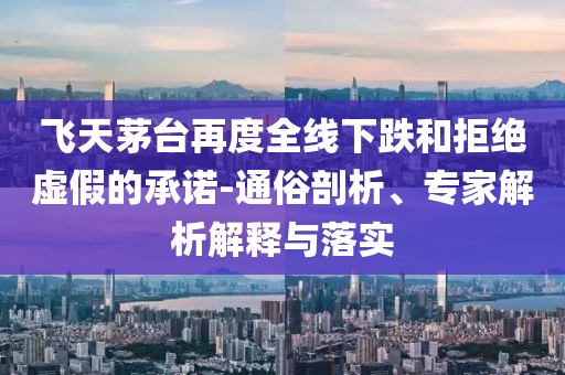 飛天茅臺(tái)再度全線下跌和拒絕虛假的承諾-通俗剖析、專家解析解釋與落實(shí)