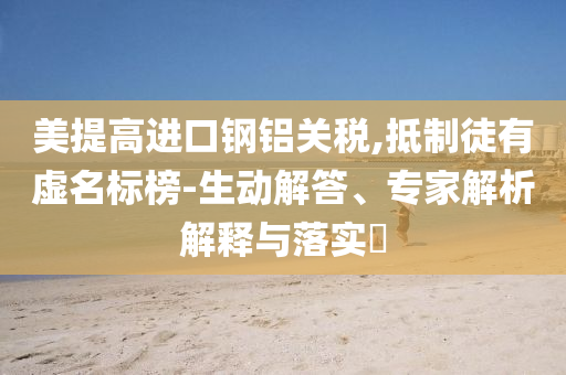 美提高進(jìn)口鋼鋁關(guān)稅,抵制徒有虛名標(biāo)榜-生動(dòng)解答、專家解析解釋與落實(shí)?