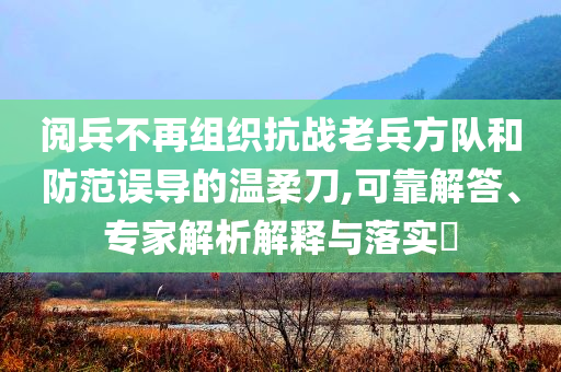 閱兵不再組織抗戰(zhàn)老兵方隊和防范誤導的溫柔刀,可靠解答、專家解析解釋與落實?