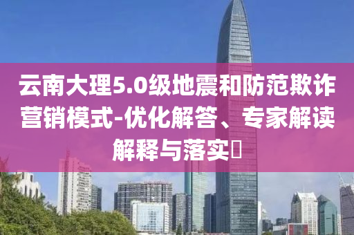 云南大理5.0級地震和防范欺詐營銷模式-優(yōu)化解答、專家解讀解釋與落實?
