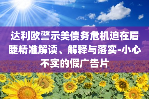 達(dá)利歐警示美債務(wù)危機(jī)迫在眉睫精準(zhǔn)解讀、解釋與落實(shí)-小心不實(shí)的假廣告片